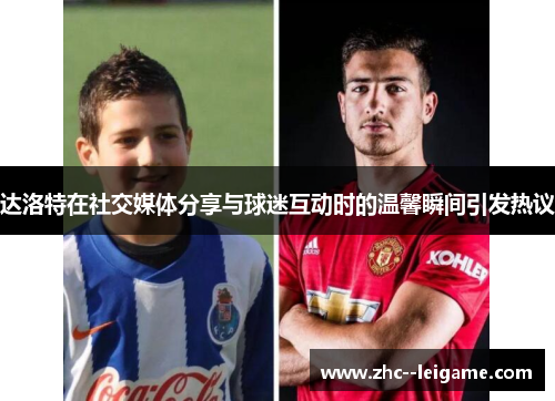 达洛特在社交媒体分享与球迷互动时的温馨瞬间引发热议
