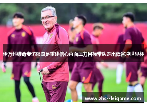 伊万科维奇专访谈国足重建信心直面压力目标带队走出低谷冲世界杯