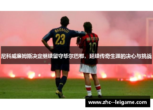 尼科威廉姆斯决定继续留守毕尔巴鄂，延续传奇生涯的决心与挑战